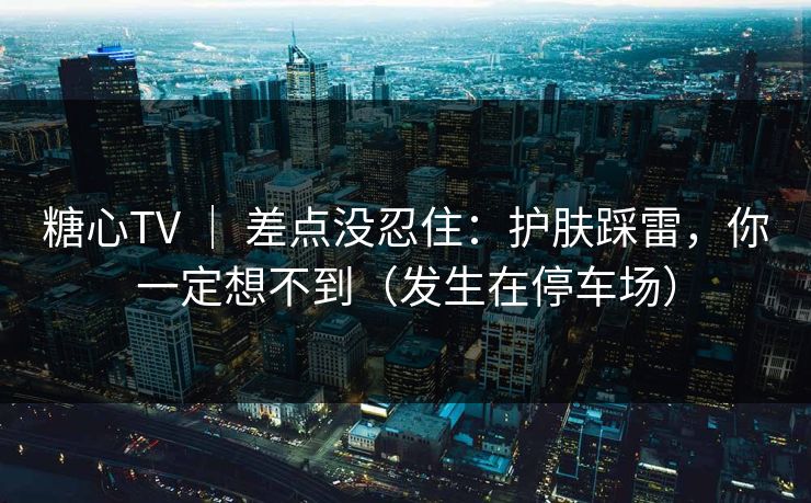 糖心TV | 差点没忍住:护肤踩雷,你一定想不到(发生在停车场) 糖心TV | 差点没忍住:护肤踩雷,你一定想不到(发生在停车场)