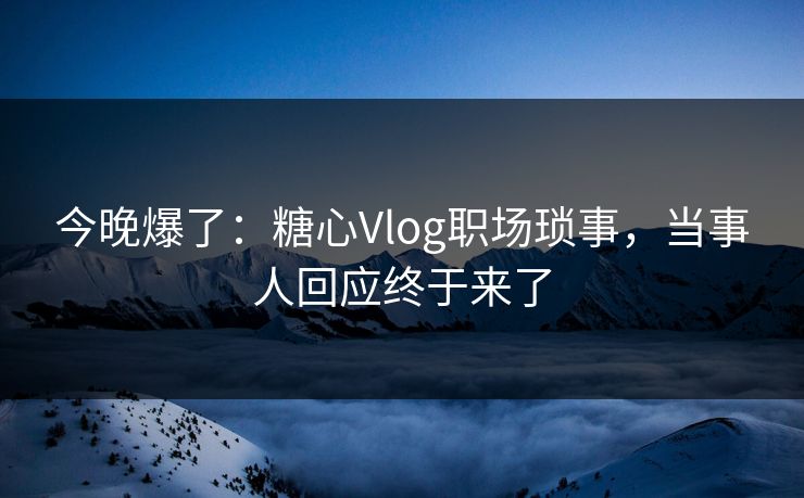 今晚爆了：糖心Vlog职场琐事，当事人回应终于来了