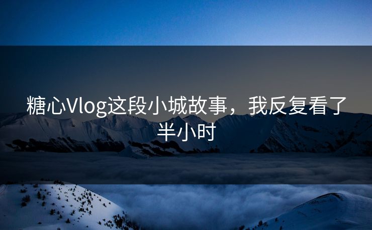 糖心Vlog这段小城故事,我反复看了半小时 糖心Vlog这段小城故事,我反复看了半小时