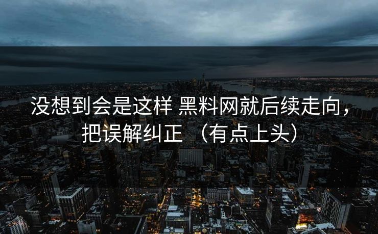 没想到会是这样 黑料网就后续走向，把误解纠正 （有点上头）