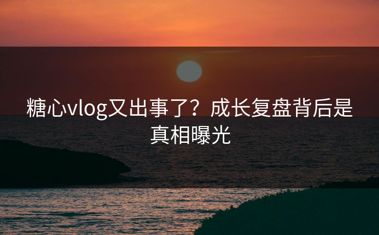 糖心vlog又出事了?成长复盘背后是真相曝光 糖心vlog又出事了?成长复盘背后是真相曝光