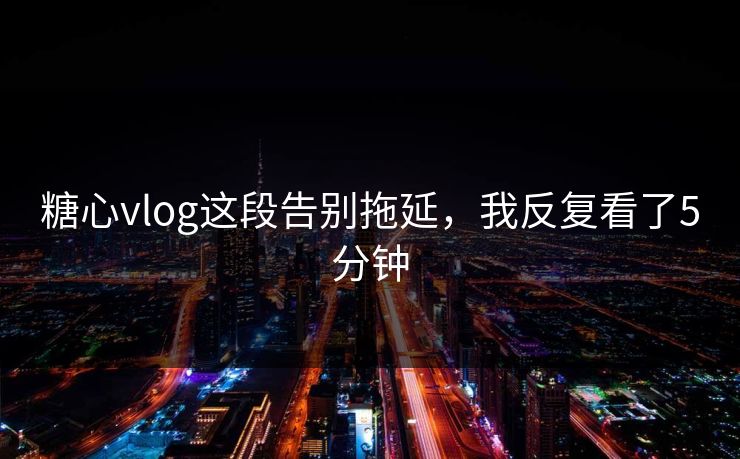 糖心vlog这段告别拖延，我反复看了5分钟