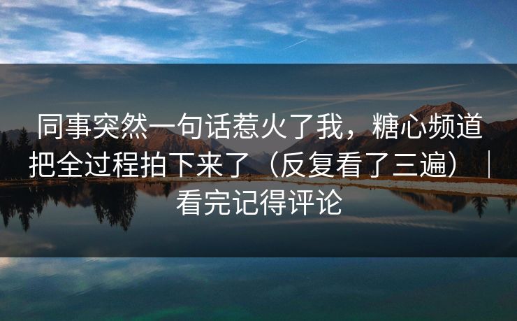 同事突然一句话惹火了我,糖心频道把全过程拍下来了(反复看了三遍)|看完记得评论 同事突然一句话惹火了我,糖心频道把全过程拍下来了(反复看了三遍)|看完记得评论