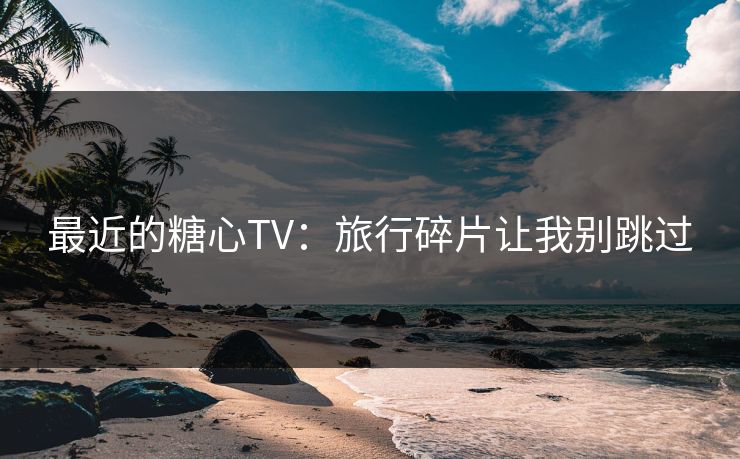 最近的糖心TV:旅行碎片让我别跳过 最近的糖心TV:旅行碎片让我别跳过