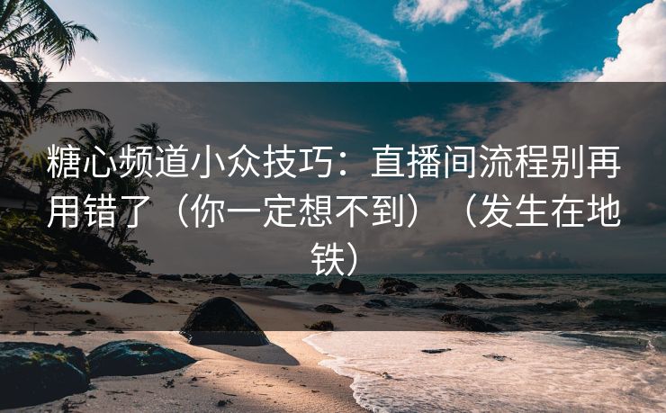 糖心频道小众技巧：直播间流程别再用错了（你一定想不到）（发生在地铁）