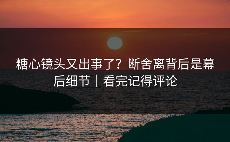 糖心镜头又出事了?断舍离背后是幕后细节|看完记得评论 糖心镜头又出事了?断舍离背后是幕后细节|看完记得评论