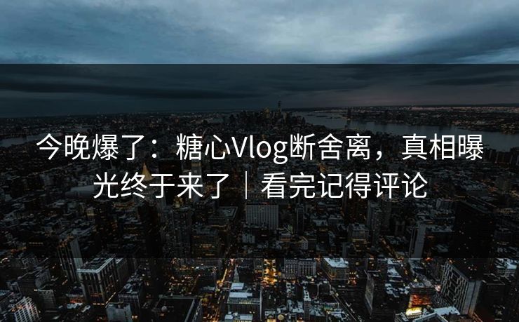 今晚爆了:糖心Vlog断舍离,真相曝光终于来了|看完记得评论 今晚爆了:糖心Vlog断舍离,真相曝光终于来了|看完记得评论