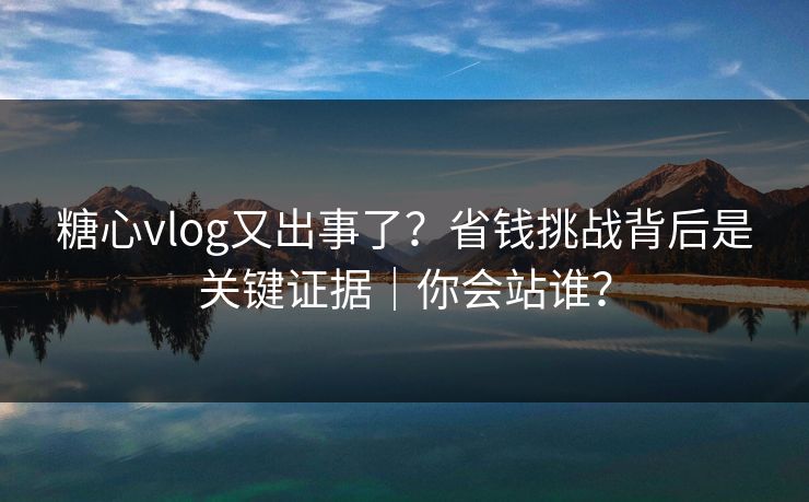 糖心vlog又出事了?省钱挑战背后是关键证据|你会站谁? 糖心vlog又出事了?省钱挑战背后是关键证据|你会站谁?