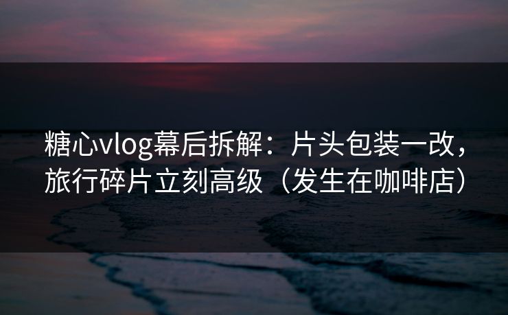 糖心vlog幕后拆解:片头包装一改,旅行碎片立刻高级(发生在咖啡店) 糖心vlog幕后拆解:片头包装一改,旅行碎片立刻高级(发生在咖啡店)