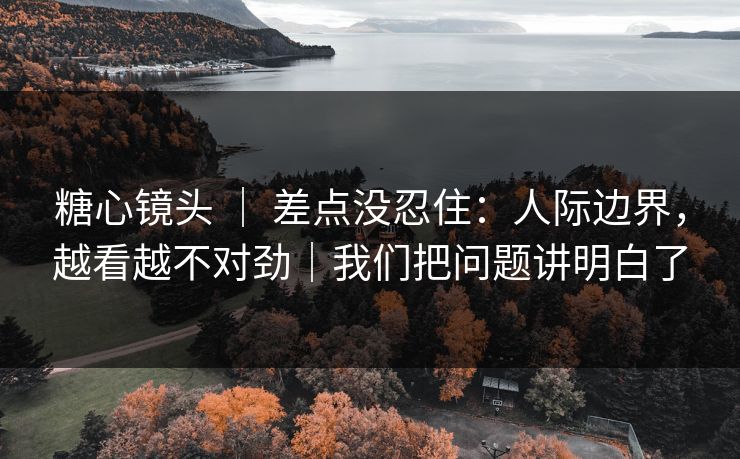 糖心镜头 | 差点没忍住:人际边界,越看越不对劲|我们把问题讲明白了 糖心镜头 | 差点没忍住:人际边界,越看越不对劲|我们把问题讲明白了