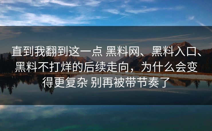 直到我翻到这一点 黑料网、黑料入口、黑料不打烊的后续走向,为什么会变得更复杂 别再被带节奏了 直到我翻到这一点 黑料网、黑料入口、黑料不打烊的后续走向,为什么会变得更复杂 别再被带节奏了